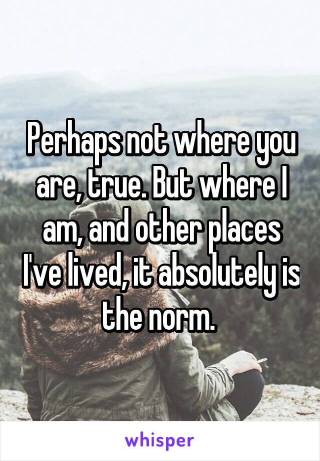 Perhaps not where you are, true. But where I am, and other places I've lived, it absolutely is the norm. 