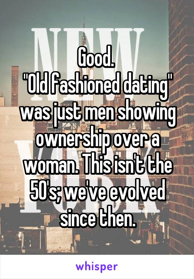 Good. 
"Old fashioned dating" was just men showing ownership over a woman. This isn't the 50's; we've evolved since then.