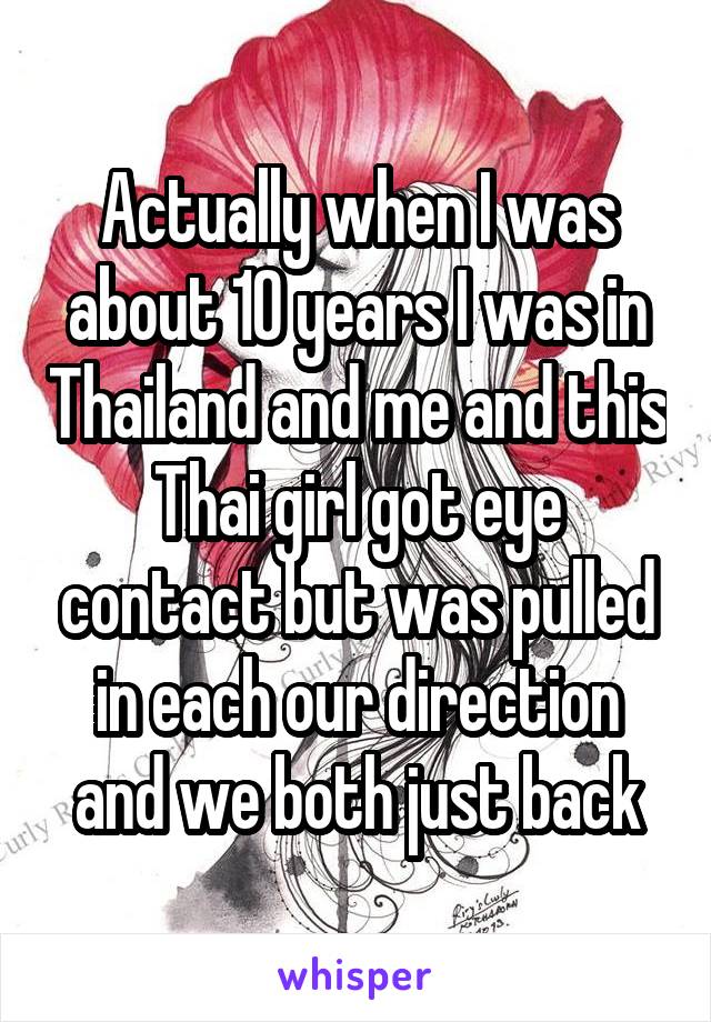 Actually when I was about 10 years I was in Thailand and me and this Thai girl got eye contact but was pulled in each our direction and we both just back