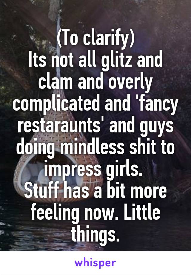 (To clarify)
Its not all glitz and clam and overly complicated and 'fancy restaraunts' and guys doing mindless shit to impress girls. 
Stuff has a bit more feeling now. Little things.