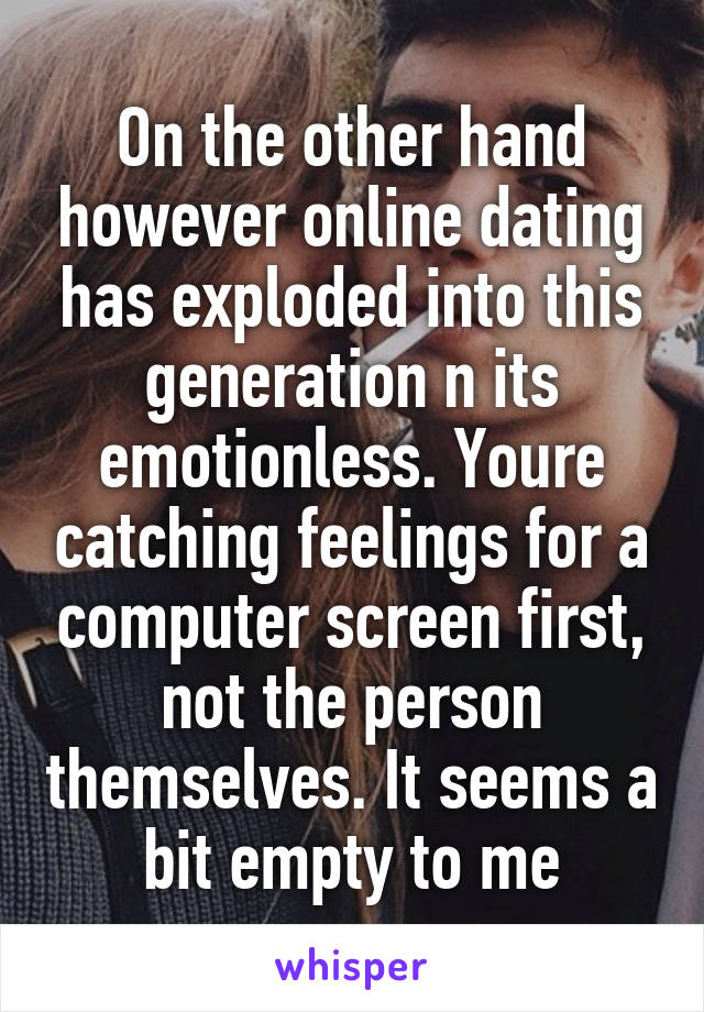 On the other hand however online dating has exploded into this generation n its emotionless. Youre catching feelings for a computer screen first, not the person themselves. It seems a bit empty to me