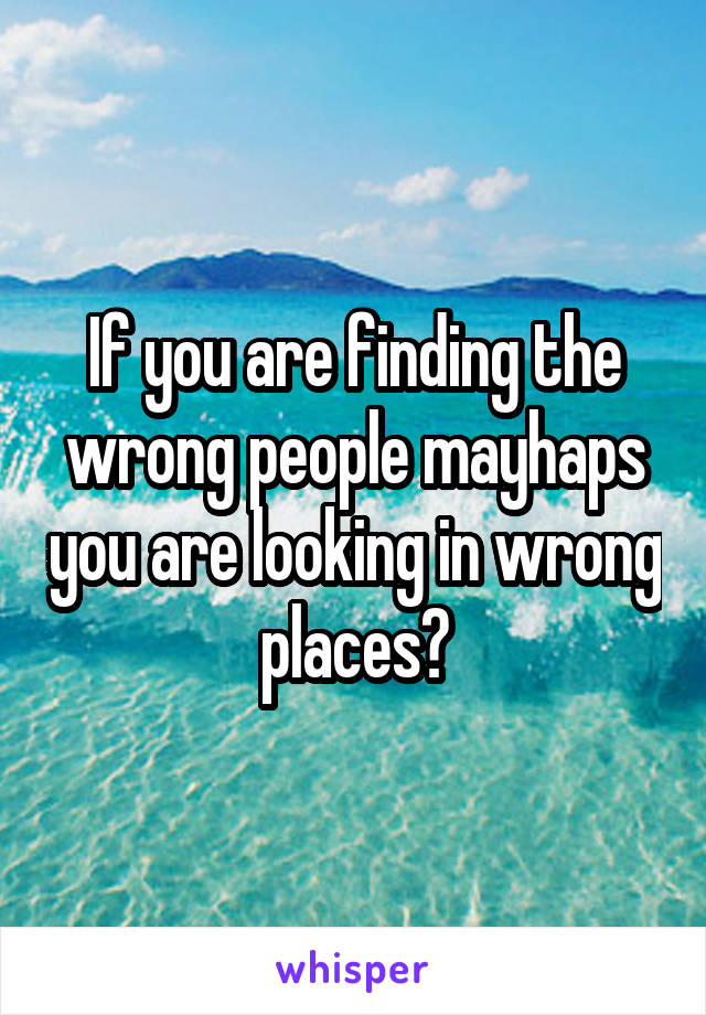 If you are finding the wrong people mayhaps you are looking in wrong places?