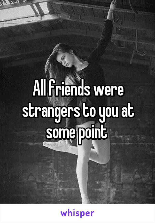 All friends were strangers to you at some point 