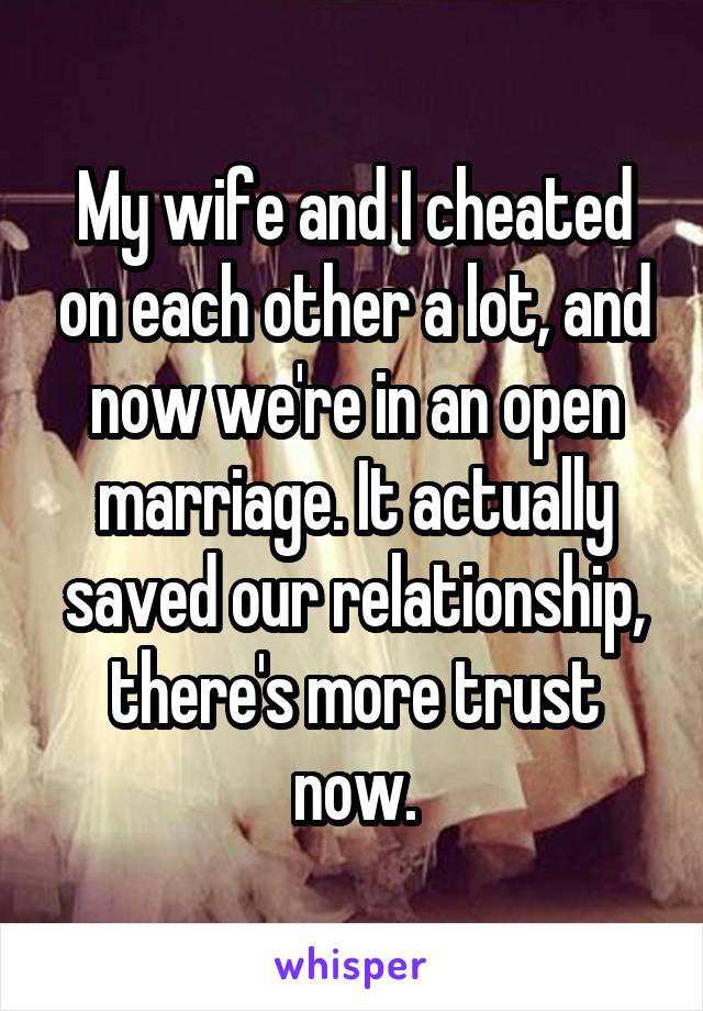 My wife and I cheated on each other a lot, and now we're in an open marriage. It actually saved our relationship, there's more trust now.