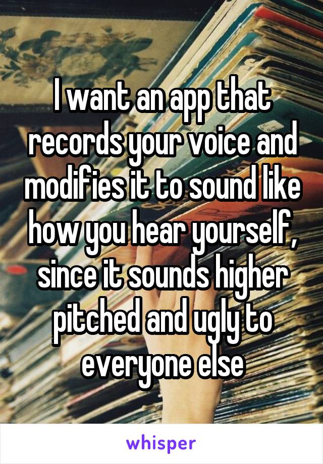 I want an app that records your voice and modifies it to sound like how you hear yourself, since it sounds higher pitched and ugly to everyone else