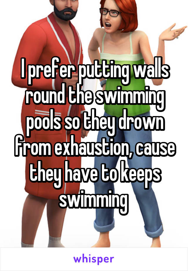 I prefer putting walls round the swimming pools so they drown from exhaustion, cause they have to keeps swimming 