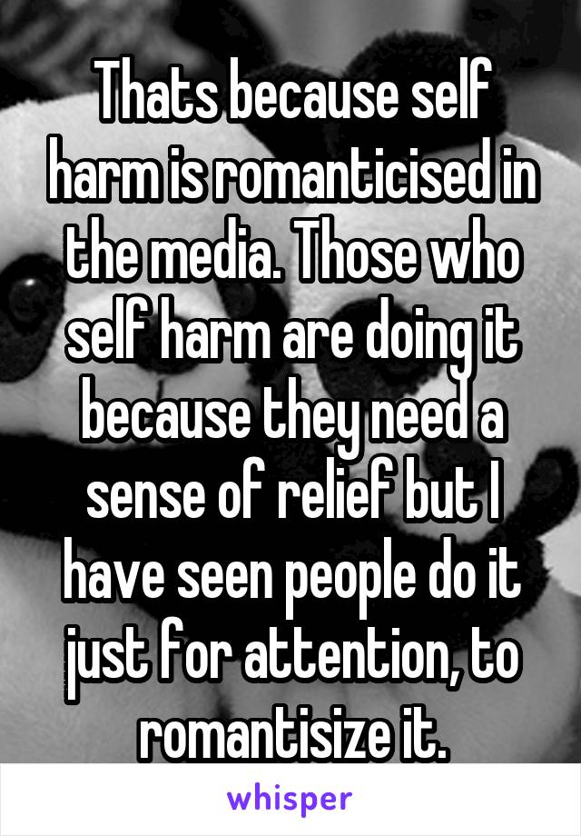 Thats because self harm is romanticised in the media. Those who self harm are doing it because they need a sense of relief but I have seen people do it just for attention, to romantisize it.