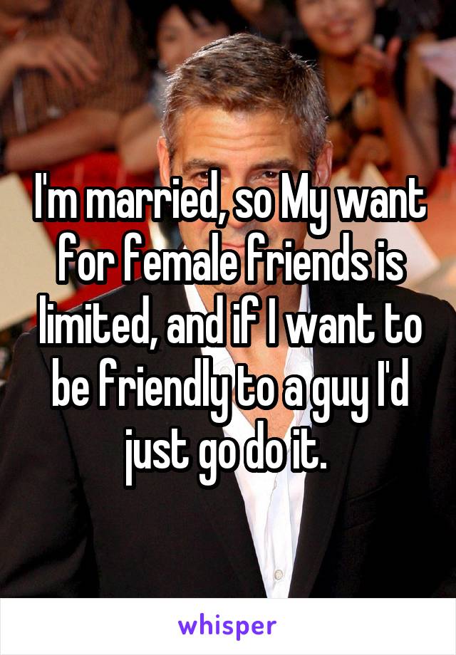 I'm married, so My want for female friends is limited, and if I want to be friendly to a guy I'd just go do it. 