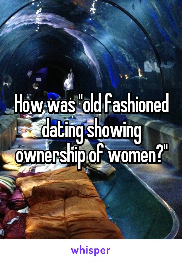 How was "old fashioned dating showing ownership of women?"