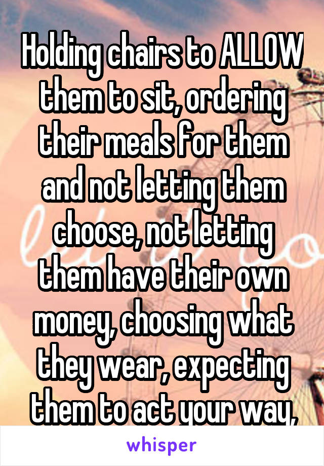 Holding chairs to ALLOW them to sit, ordering their meals for them and not letting them choose, not letting them have their own money, choosing what they wear, expecting them to act your way,