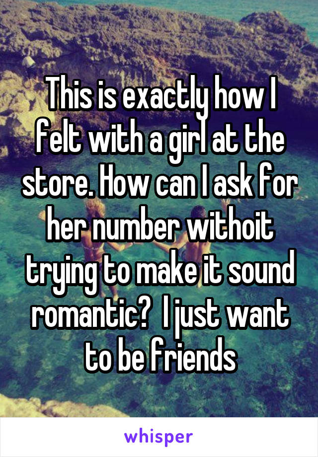 This is exactly how I felt with a girl at the store. How can I ask for her number withoit trying to make it sound romantic?  I just want to be friends