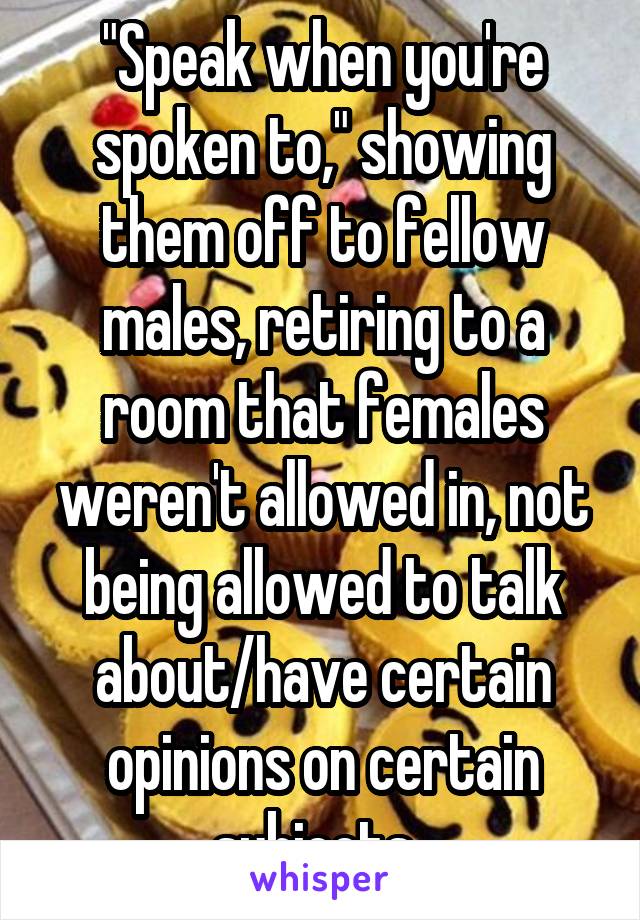 "Speak when you're spoken to," showing them off to fellow males, retiring to a room that females weren't allowed in, not being allowed to talk about/have certain opinions on certain subjects, 