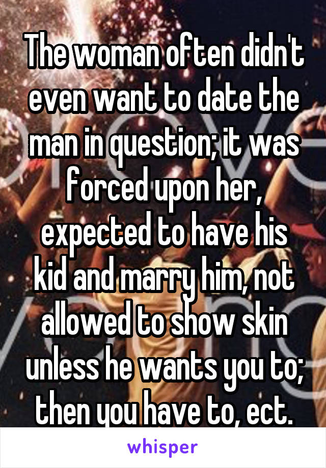 The woman often didn't even want to date the man in question; it was forced upon her, expected to have his kid and marry him, not allowed to show skin unless he wants you to; then you have to, ect.