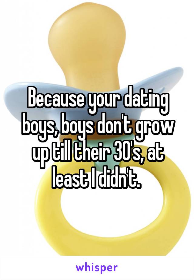 Because your dating boys, boys don't grow up till their 30's, at least I didn't. 