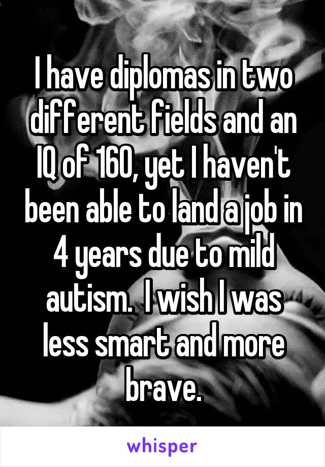 I have diplomas in two different fields and an IQ of 160, yet I haven't been able to land a job in 4 years due to mild autism.  I wish I was less smart and more brave.