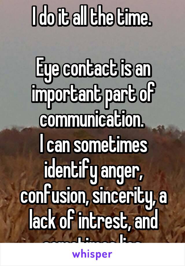 I do it all the time. 

Eye contact is an important part of communication. 
I can sometimes identify anger, confusion, sincerity, a lack of intrest, and sometimes lies.