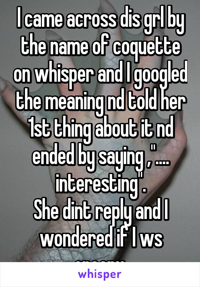 I came across dis grl by the name of coquette on whisper and I googled the meaning nd told her 1st thing about it nd ended by saying ,".... interesting".
She dint reply and I wondered if I ws creepy 