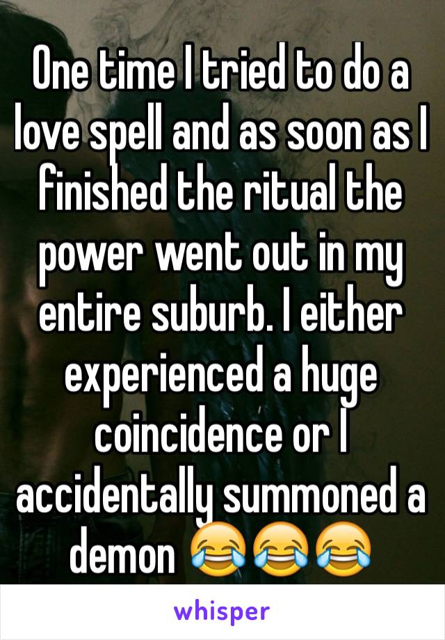 One time I tried to do a love spell and as soon as I finished the ritual the power went out in my entire suburb. I either experienced a huge coincidence or I accidentally summoned a demon 😂😂😂