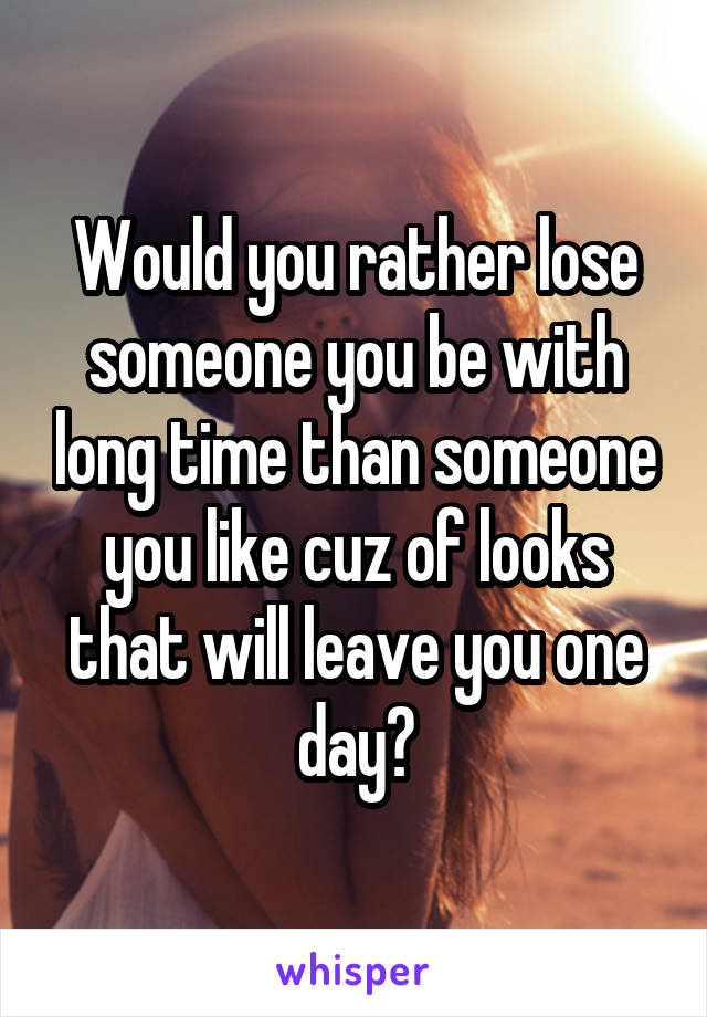 Would you rather lose someone you be with long time than someone you like cuz of looks that will leave you one day?