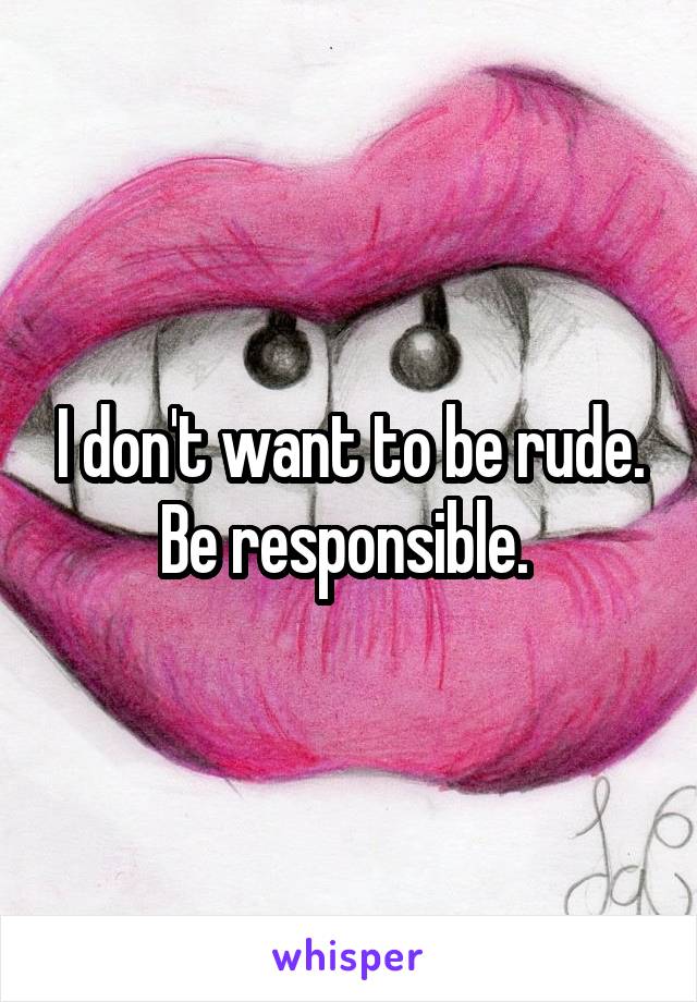 I don't want to be rude. Be responsible. 