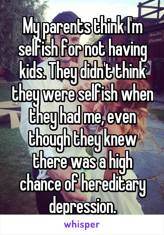 My parents think I'm selfish for not having kids. They didn't think they were selfish when they had me, even though they knew there was a high chance of hereditary depression.