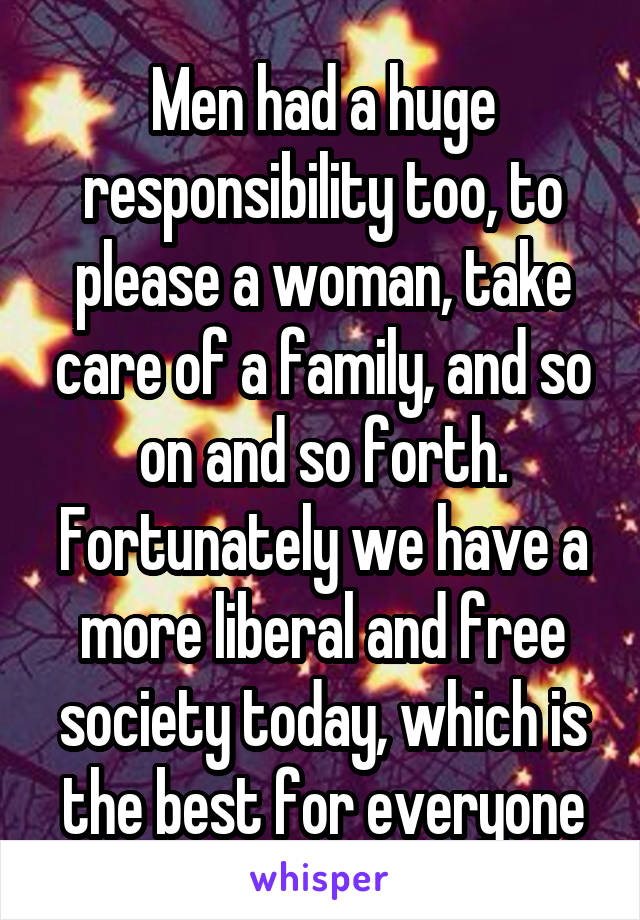 Men had a huge responsibility too, to please a woman, take care of a family, and so on and so forth. Fortunately we have a more liberal and free society today, which is the best for everyone