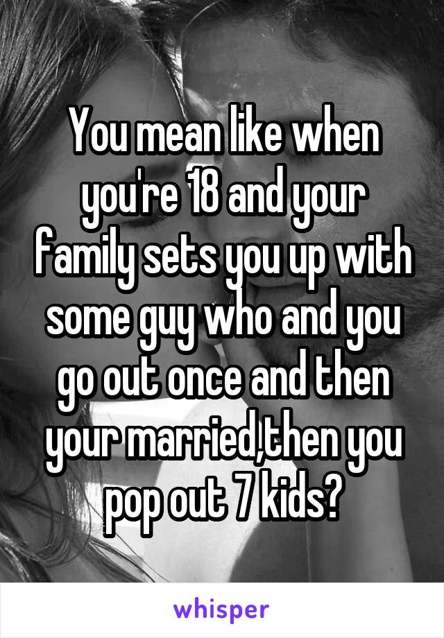 You mean like when you're 18 and your family sets you up with some guy who and you go out once and then your married,then you pop out 7 kids?