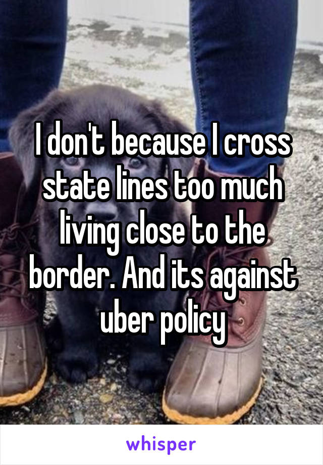 I don't because I cross state lines too much living close to the border. And its against uber policy