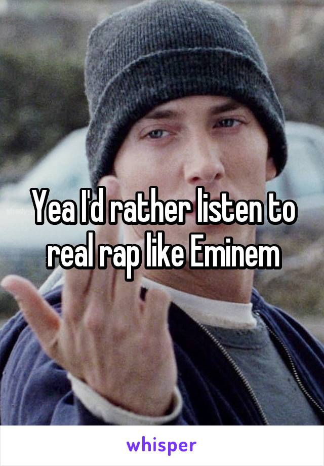 Yea I'd rather listen to real rap like Eminem