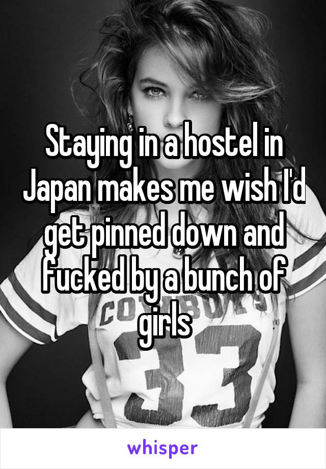 Staying in a hostel in Japan makes me wish I'd get pinned down and fucked by a bunch of girls