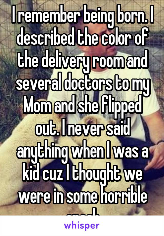 I remember being born. I described the color of the delivery room and several doctors to my Mom and she flipped out. I never said anything when I was a kid cuz I thought we were in some horrible crash
