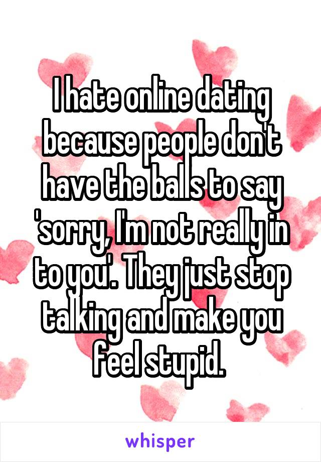 I hate online dating because people don't have the balls to say 'sorry, I'm not really in to you'. They just stop talking and make you feel stupid. 
