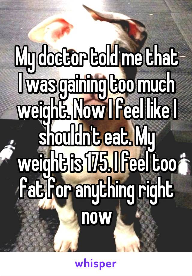 My doctor told me that I was gaining too much weight. Now I feel like I shouldn't eat. My weight is 175. I feel too fat for anything right now