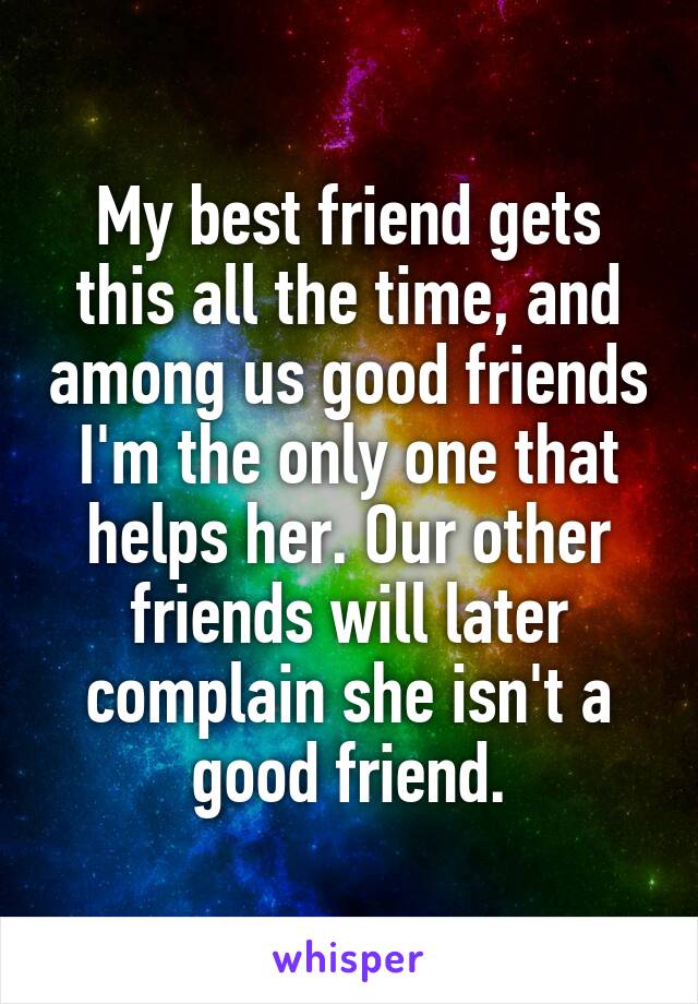 My best friend gets this all the time, and among us good friends I'm the only one that helps her. Our other friends will later complain she isn't a good friend.