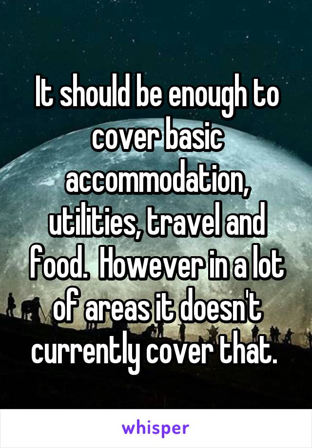 It should be enough to cover basic accommodation, utilities, travel and food.  However in a lot of areas it doesn't currently cover that. 