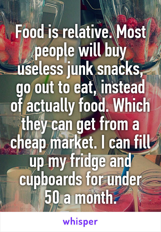 Food is relative. Most people will buy useless junk snacks, go out to eat, instead of actually food. Which they can get from a cheap market. I can fill up my fridge and cupboards for under 50 a month.