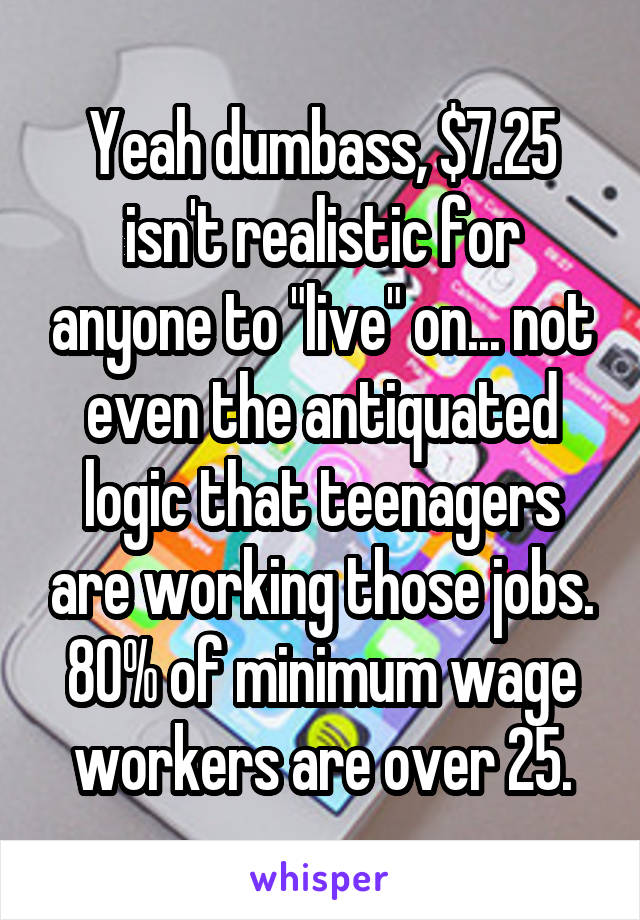 Yeah dumbass, $7.25 isn't realistic for anyone to "live" on... not even the antiquated logic that teenagers are working those jobs. 80% of minimum wage workers are over 25.