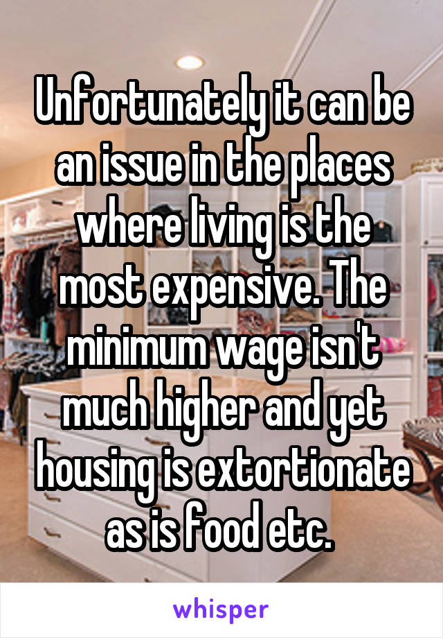 Unfortunately it can be an issue in the places where living is the most expensive. The minimum wage isn't much higher and yet housing is extortionate as is food etc. 