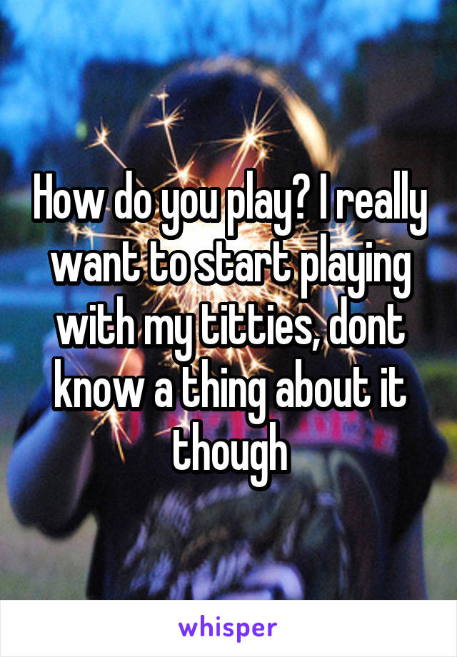 How do you play? I really want to start playing with my titties, dont know a thing about it though