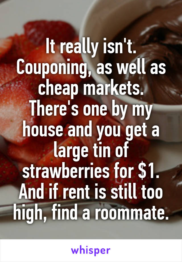 It really isn't. Couponing, as well as cheap markets. There's one by my house and you get a large tin of strawberries for $1.
And if rent is still too high, find a roommate.