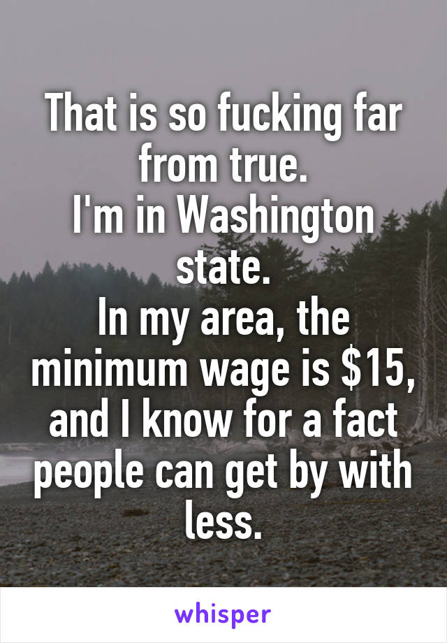 That is so fucking far from true.
I'm in Washington state.
In my area, the minimum wage is $15, and I know for a fact people can get by with less.