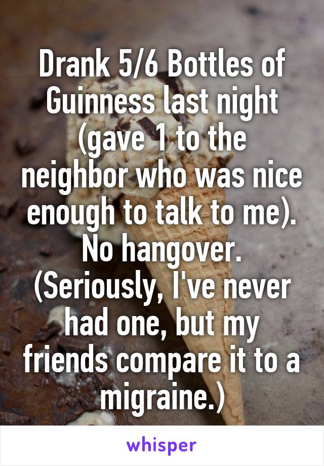 Drank 5/6 Bottles of Guinness last night (gave 1 to the neighbor who was nice enough to talk to me). No hangover. (Seriously, I've never had one, but my friends compare it to a migraine.)