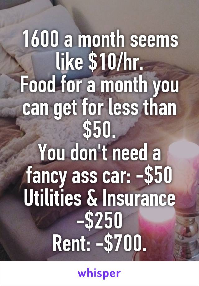 1600 a month seems like $10/hr.
Food for a month you can get for less than $50.
You don't need a fancy ass car: -$50
Utilities & Insurance
-$250
Rent: -$700.