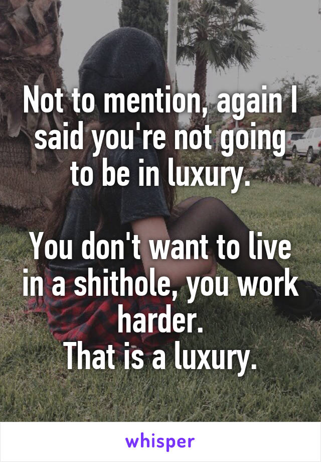 Not to mention, again I said you're not going to be in luxury.

You don't want to live in a shithole, you work harder.
That is a luxury.