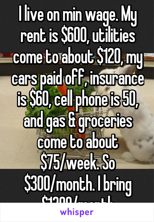 I live on min wage. My rent is $600, utilities come to about $120, my cars paid off, insurance is $60, cell phone is 50, and gas & groceries come to about $75/week. So $300/month. I bring $1300/month