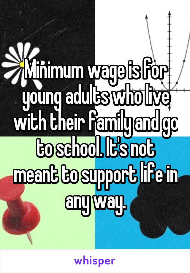 Minimum wage is for young adults who live with their family and go to school. It's not meant to support life in any way.