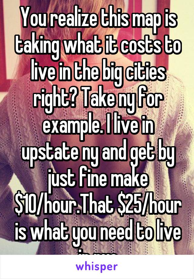 You realize this map is taking what it costs to live in the big cities right? Take ny for example. I live in upstate ny and get by just fine make $10/hour.That $25/hour is what you need to live in nyc