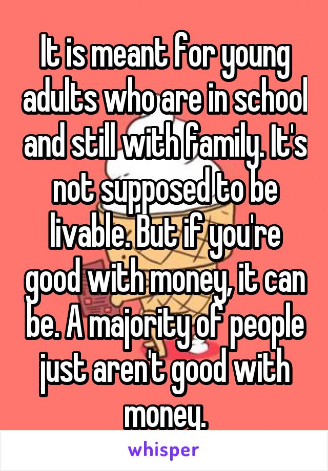 It is meant for young adults who are in school and still with family. It's not supposed to be livable. But if you're good with money, it can be. A majority of people just aren't good with money.