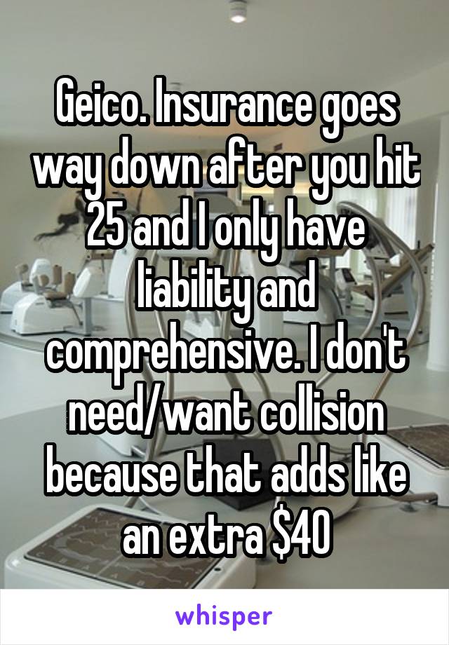 Geico. Insurance goes way down after you hit 25 and I only have liability and comprehensive. I don't need/want collision because that adds like an extra $40