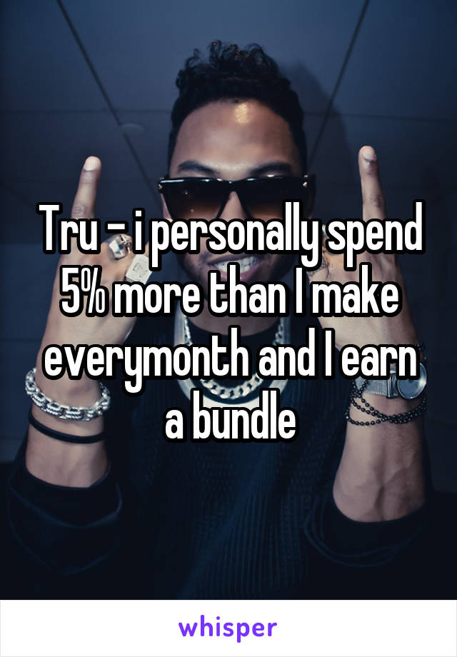 Tru - i personally spend 5% more than I make everymonth and I earn a bundle